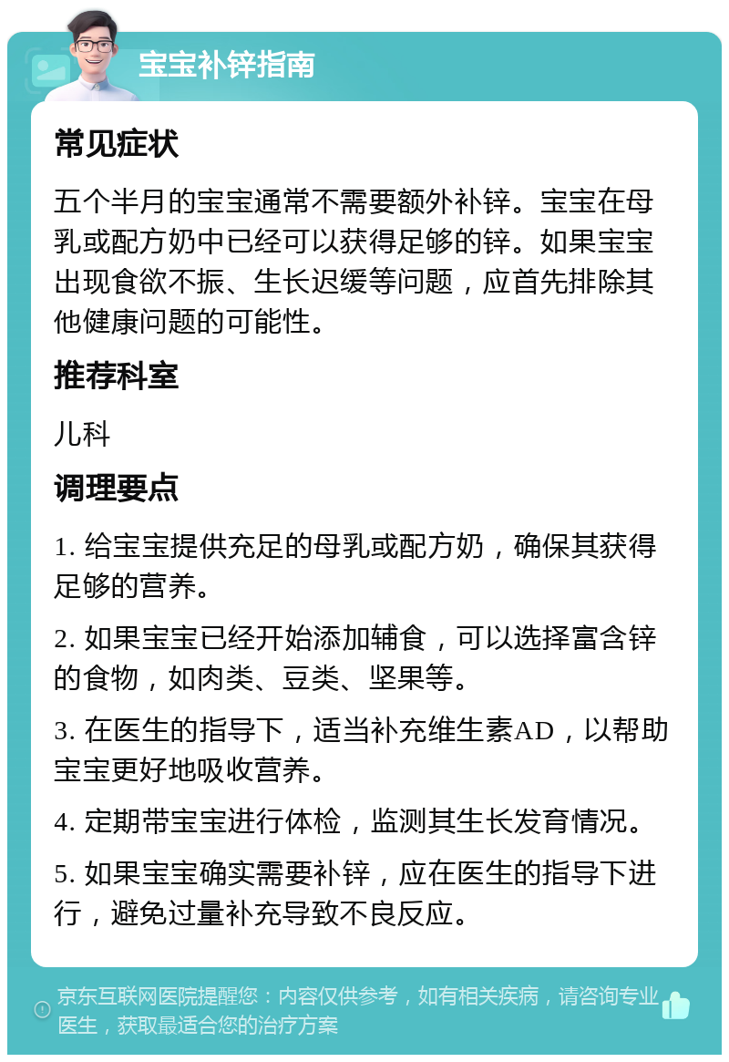 宝宝补锌指南 常见症状 五个半月的宝宝通常不需要额外补锌。宝宝在母乳或配方奶中已经可以获得足够的锌。如果宝宝出现食欲不振、生长迟缓等问题，应首先排除其他健康问题的可能性。 推荐科室 儿科 调理要点 1. 给宝宝提供充足的母乳或配方奶，确保其获得足够的营养。 2. 如果宝宝已经开始添加辅食，可以选择富含锌的食物，如肉类、豆类、坚果等。 3. 在医生的指导下，适当补充维生素AD，以帮助宝宝更好地吸收营养。 4. 定期带宝宝进行体检，监测其生长发育情况。 5. 如果宝宝确实需要补锌，应在医生的指导下进行，避免过量补充导致不良反应。