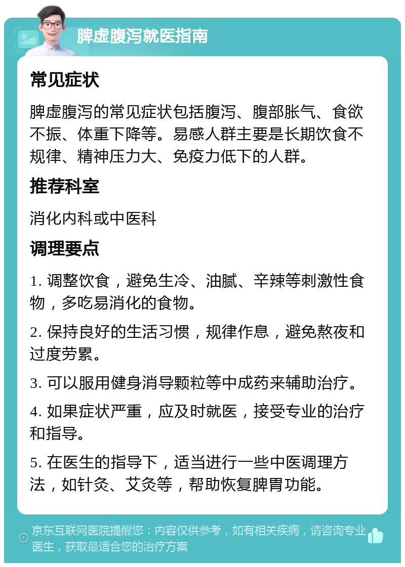 脾虚腹泻就医指南 常见症状 脾虚腹泻的常见症状包括腹泻、腹部胀气、食欲不振、体重下降等。易感人群主要是长期饮食不规律、精神压力大、免疫力低下的人群。 推荐科室 消化内科或中医科 调理要点 1. 调整饮食，避免生冷、油腻、辛辣等刺激性食物，多吃易消化的食物。 2. 保持良好的生活习惯，规律作息，避免熬夜和过度劳累。 3. 可以服用健身消导颗粒等中成药来辅助治疗。 4. 如果症状严重，应及时就医，接受专业的治疗和指导。 5. 在医生的指导下，适当进行一些中医调理方法，如针灸、艾灸等，帮助恢复脾胃功能。