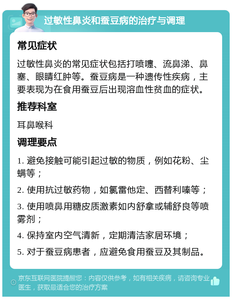 过敏性鼻炎和蚕豆病的治疗与调理 常见症状 过敏性鼻炎的常见症状包括打喷嚏、流鼻涕、鼻塞、眼睛红肿等。蚕豆病是一种遗传性疾病，主要表现为在食用蚕豆后出现溶血性贫血的症状。 推荐科室 耳鼻喉科 调理要点 1. 避免接触可能引起过敏的物质，例如花粉、尘螨等； 2. 使用抗过敏药物，如氯雷他定、西替利嗪等； 3. 使用喷鼻用糖皮质激素如内舒拿或辅舒良等喷雾剂； 4. 保持室内空气清新，定期清洁家居环境； 5. 对于蚕豆病患者，应避免食用蚕豆及其制品。