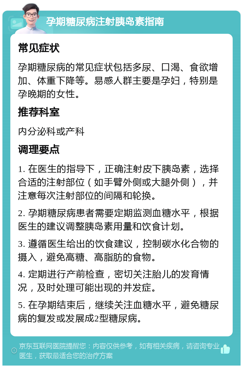 孕期糖尿病注射胰岛素指南 常见症状 孕期糖尿病的常见症状包括多尿、口渴、食欲增加、体重下降等。易感人群主要是孕妇，特别是孕晚期的女性。 推荐科室 内分泌科或产科 调理要点 1. 在医生的指导下，正确注射皮下胰岛素，选择合适的注射部位（如手臂外侧或大腿外侧），并注意每次注射部位的间隔和轮换。 2. 孕期糖尿病患者需要定期监测血糖水平，根据医生的建议调整胰岛素用量和饮食计划。 3. 遵循医生给出的饮食建议，控制碳水化合物的摄入，避免高糖、高脂肪的食物。 4. 定期进行产前检查，密切关注胎儿的发育情况，及时处理可能出现的并发症。 5. 在孕期结束后，继续关注血糖水平，避免糖尿病的复发或发展成2型糖尿病。