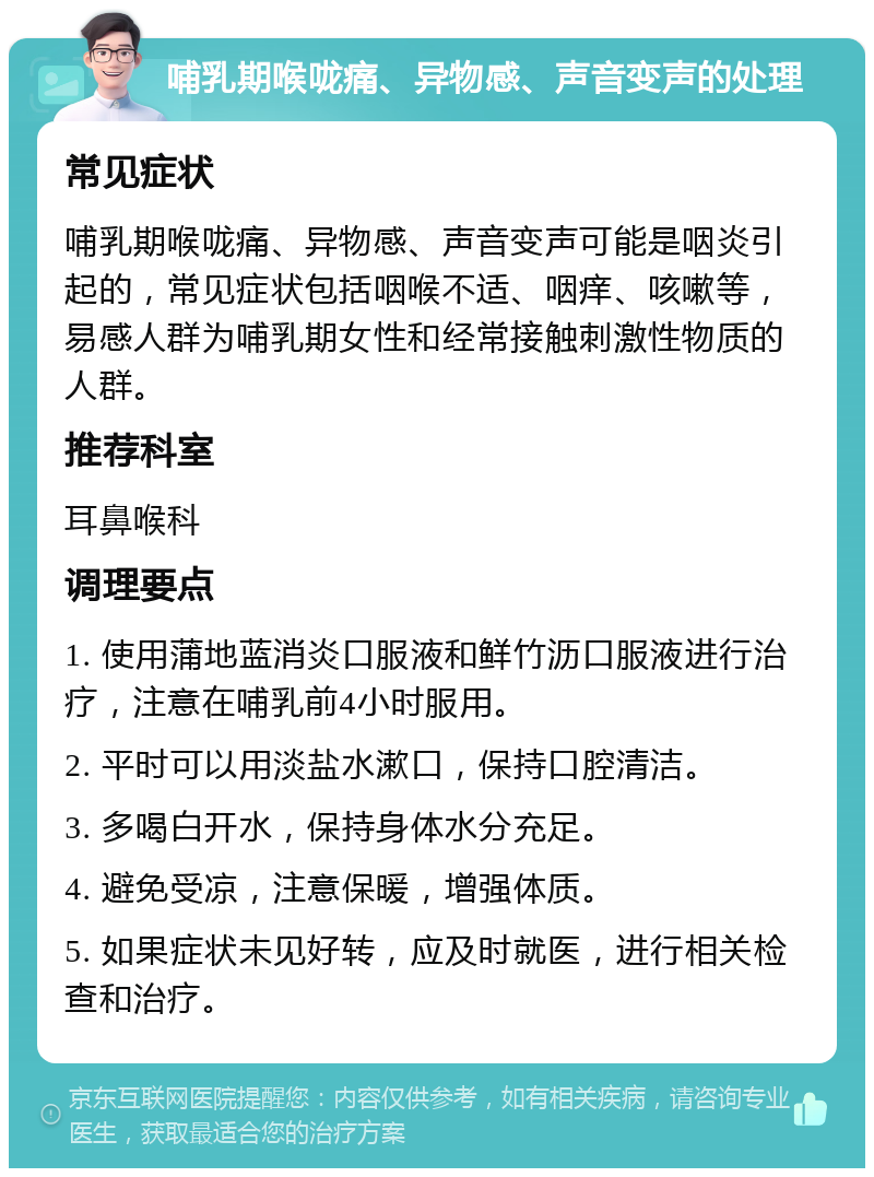 哺乳期喉咙痛、异物感、声音变声的处理 常见症状 哺乳期喉咙痛、异物感、声音变声可能是咽炎引起的，常见症状包括咽喉不适、咽痒、咳嗽等，易感人群为哺乳期女性和经常接触刺激性物质的人群。 推荐科室 耳鼻喉科 调理要点 1. 使用蒲地蓝消炎口服液和鲜竹沥口服液进行治疗，注意在哺乳前4小时服用。 2. 平时可以用淡盐水漱口，保持口腔清洁。 3. 多喝白开水，保持身体水分充足。 4. 避免受凉，注意保暖，增强体质。 5. 如果症状未见好转，应及时就医，进行相关检查和治疗。