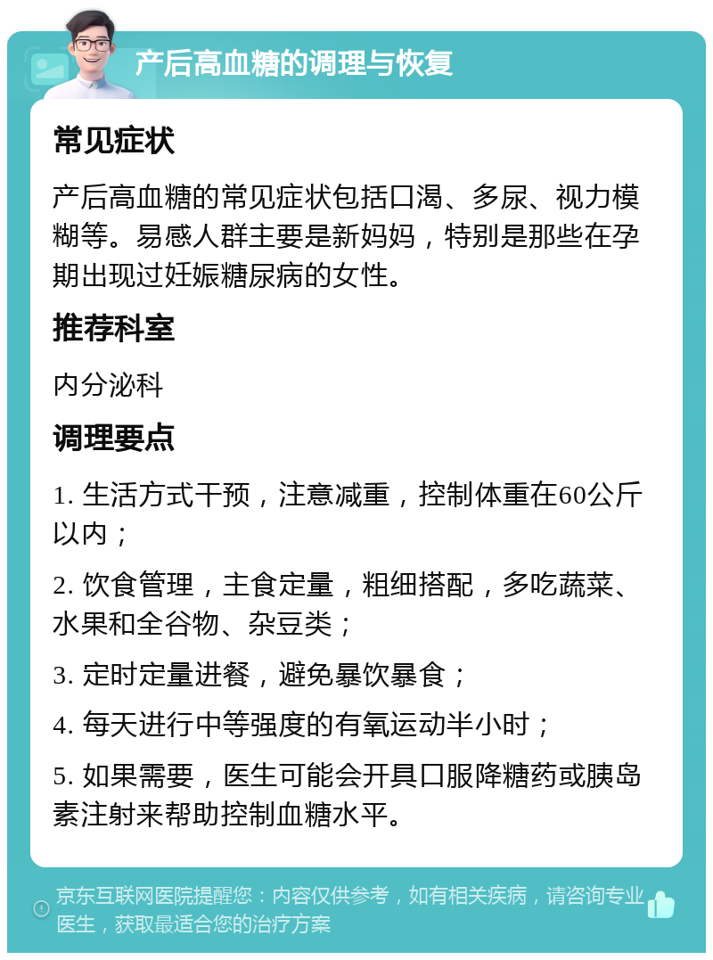 产后高血糖的调理与恢复 常见症状 产后高血糖的常见症状包括口渴、多尿、视力模糊等。易感人群主要是新妈妈，特别是那些在孕期出现过妊娠糖尿病的女性。 推荐科室 内分泌科 调理要点 1. 生活方式干预，注意减重，控制体重在60公斤以内； 2. 饮食管理，主食定量，粗细搭配，多吃蔬菜、水果和全谷物、杂豆类； 3. 定时定量进餐，避免暴饮暴食； 4. 每天进行中等强度的有氧运动半小时； 5. 如果需要，医生可能会开具口服降糖药或胰岛素注射来帮助控制血糖水平。