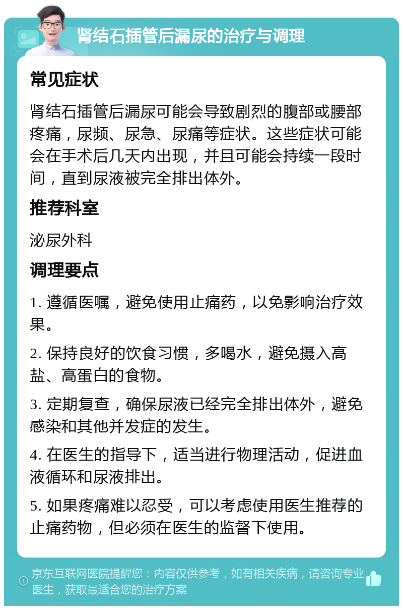 肾结石插管后漏尿的治疗与调理 常见症状 肾结石插管后漏尿可能会导致剧烈的腹部或腰部疼痛，尿频、尿急、尿痛等症状。这些症状可能会在手术后几天内出现，并且可能会持续一段时间，直到尿液被完全排出体外。 推荐科室 泌尿外科 调理要点 1. 遵循医嘱，避免使用止痛药，以免影响治疗效果。 2. 保持良好的饮食习惯，多喝水，避免摄入高盐、高蛋白的食物。 3. 定期复查，确保尿液已经完全排出体外，避免感染和其他并发症的发生。 4. 在医生的指导下，适当进行物理活动，促进血液循环和尿液排出。 5. 如果疼痛难以忍受，可以考虑使用医生推荐的止痛药物，但必须在医生的监督下使用。