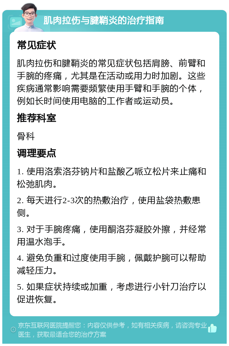 肌肉拉伤与腱鞘炎的治疗指南 常见症状 肌肉拉伤和腱鞘炎的常见症状包括肩膀、前臂和手腕的疼痛，尤其是在活动或用力时加剧。这些疾病通常影响需要频繁使用手臂和手腕的个体，例如长时间使用电脑的工作者或运动员。 推荐科室 骨科 调理要点 1. 使用洛索洛芬钠片和盐酸乙哌立松片来止痛和松弛肌肉。 2. 每天进行2-3次的热敷治疗，使用盐袋热敷患侧。 3. 对于手腕疼痛，使用酮洛芬凝胶外擦，并经常用温水泡手。 4. 避免负重和过度使用手腕，佩戴护腕可以帮助减轻压力。 5. 如果症状持续或加重，考虑进行小针刀治疗以促进恢复。