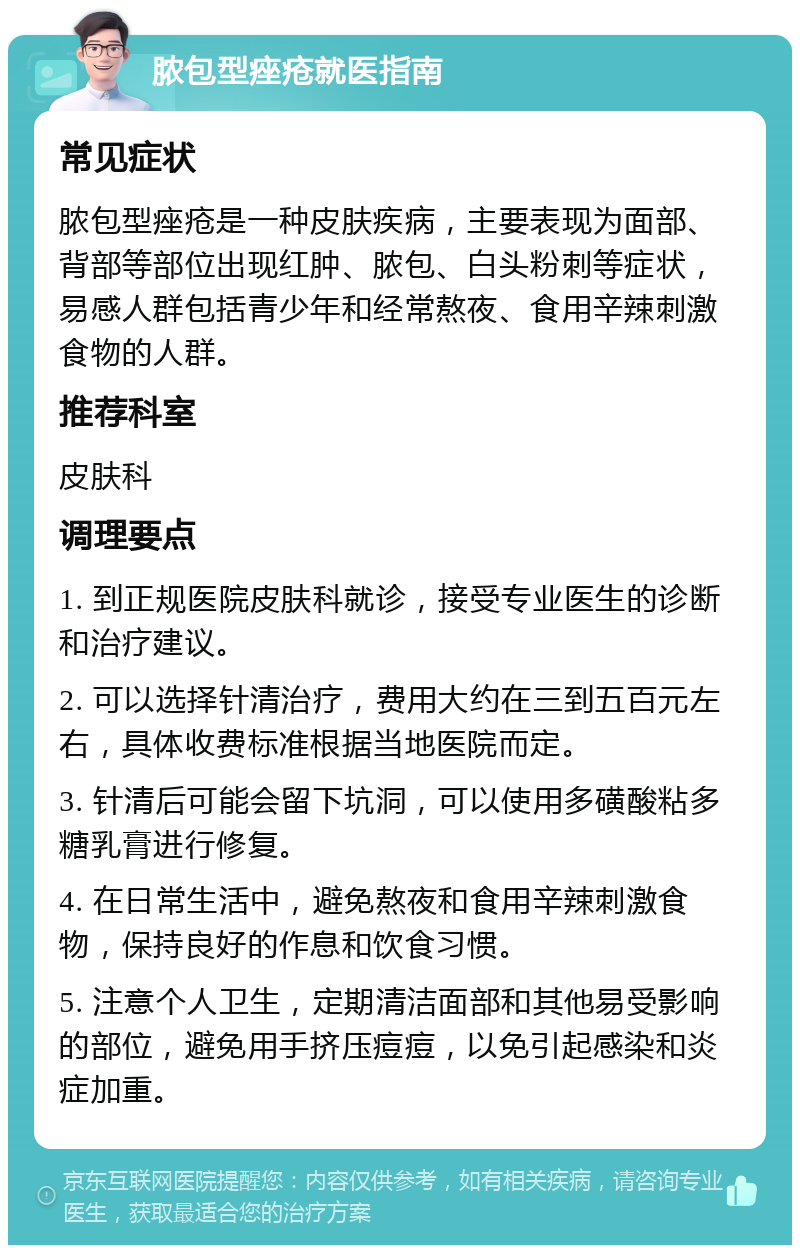 脓包型痤疮就医指南 常见症状 脓包型痤疮是一种皮肤疾病，主要表现为面部、背部等部位出现红肿、脓包、白头粉刺等症状，易感人群包括青少年和经常熬夜、食用辛辣刺激食物的人群。 推荐科室 皮肤科 调理要点 1. 到正规医院皮肤科就诊，接受专业医生的诊断和治疗建议。 2. 可以选择针清治疗，费用大约在三到五百元左右，具体收费标准根据当地医院而定。 3. 针清后可能会留下坑洞，可以使用多磺酸粘多糖乳膏进行修复。 4. 在日常生活中，避免熬夜和食用辛辣刺激食物，保持良好的作息和饮食习惯。 5. 注意个人卫生，定期清洁面部和其他易受影响的部位，避免用手挤压痘痘，以免引起感染和炎症加重。