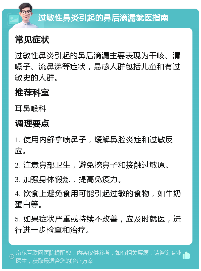 过敏性鼻炎引起的鼻后滴漏就医指南 常见症状 过敏性鼻炎引起的鼻后滴漏主要表现为干咳、清嗓子、流鼻涕等症状，易感人群包括儿童和有过敏史的人群。 推荐科室 耳鼻喉科 调理要点 1. 使用内舒拿喷鼻子，缓解鼻腔炎症和过敏反应。 2. 注意鼻部卫生，避免挖鼻子和接触过敏原。 3. 加强身体锻炼，提高免疫力。 4. 饮食上避免食用可能引起过敏的食物，如牛奶蛋白等。 5. 如果症状严重或持续不改善，应及时就医，进行进一步检查和治疗。