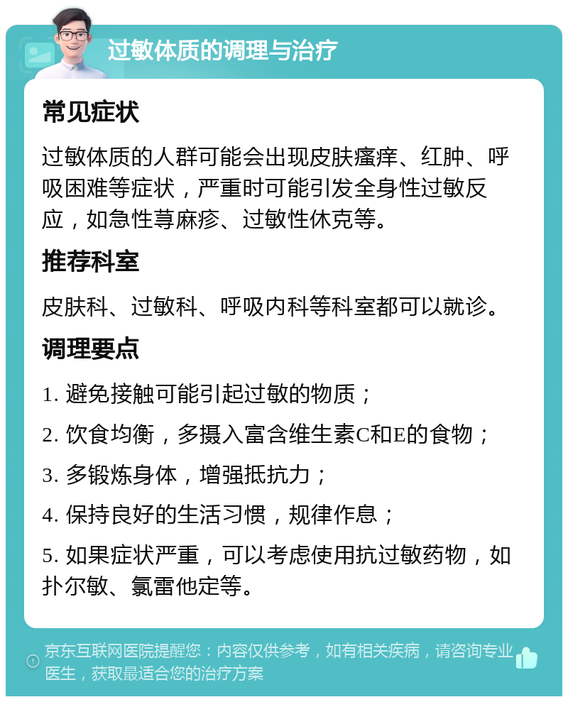 过敏体质的调理与治疗 常见症状 过敏体质的人群可能会出现皮肤瘙痒、红肿、呼吸困难等症状，严重时可能引发全身性过敏反应，如急性荨麻疹、过敏性休克等。 推荐科室 皮肤科、过敏科、呼吸内科等科室都可以就诊。 调理要点 1. 避免接触可能引起过敏的物质； 2. 饮食均衡，多摄入富含维生素C和E的食物； 3. 多锻炼身体，增强抵抗力； 4. 保持良好的生活习惯，规律作息； 5. 如果症状严重，可以考虑使用抗过敏药物，如扑尔敏、氯雷他定等。