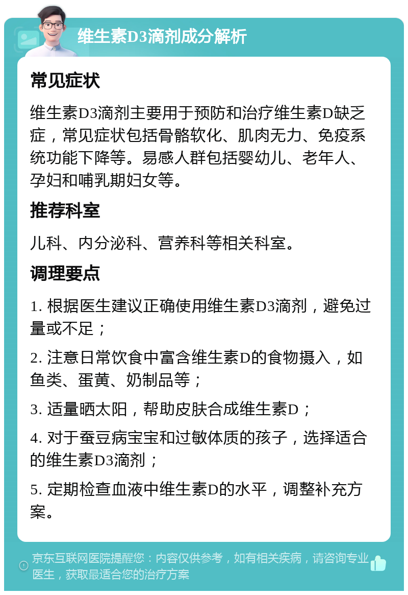 维生素D3滴剂成分解析 常见症状 维生素D3滴剂主要用于预防和治疗维生素D缺乏症，常见症状包括骨骼软化、肌肉无力、免疫系统功能下降等。易感人群包括婴幼儿、老年人、孕妇和哺乳期妇女等。 推荐科室 儿科、内分泌科、营养科等相关科室。 调理要点 1. 根据医生建议正确使用维生素D3滴剂，避免过量或不足； 2. 注意日常饮食中富含维生素D的食物摄入，如鱼类、蛋黄、奶制品等； 3. 适量晒太阳，帮助皮肤合成维生素D； 4. 对于蚕豆病宝宝和过敏体质的孩子，选择适合的维生素D3滴剂； 5. 定期检查血液中维生素D的水平，调整补充方案。