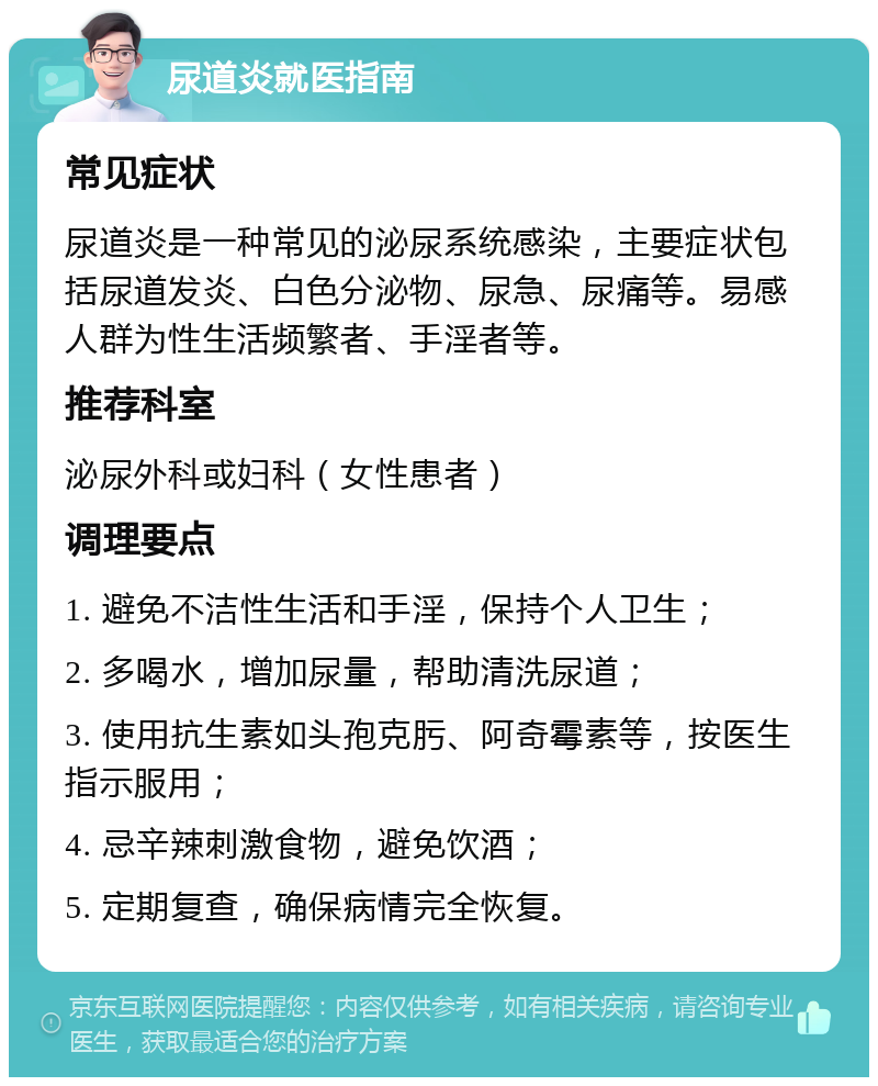 尿道炎就医指南 常见症状 尿道炎是一种常见的泌尿系统感染，主要症状包括尿道发炎、白色分泌物、尿急、尿痛等。易感人群为性生活频繁者、手淫者等。 推荐科室 泌尿外科或妇科（女性患者） 调理要点 1. 避免不洁性生活和手淫，保持个人卫生； 2. 多喝水，增加尿量，帮助清洗尿道； 3. 使用抗生素如头孢克肟、阿奇霉素等，按医生指示服用； 4. 忌辛辣刺激食物，避免饮酒； 5. 定期复查，确保病情完全恢复。