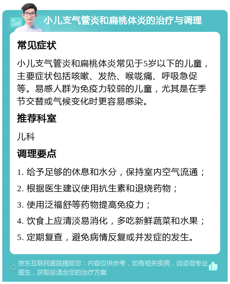 小儿支气管炎和扁桃体炎的治疗与调理 常见症状 小儿支气管炎和扁桃体炎常见于5岁以下的儿童，主要症状包括咳嗽、发热、喉咙痛、呼吸急促等。易感人群为免疫力较弱的儿童，尤其是在季节交替或气候变化时更容易感染。 推荐科室 儿科 调理要点 1. 给予足够的休息和水分，保持室内空气流通； 2. 根据医生建议使用抗生素和退烧药物； 3. 使用泛福舒等药物提高免疫力； 4. 饮食上应清淡易消化，多吃新鲜蔬菜和水果； 5. 定期复查，避免病情反复或并发症的发生。