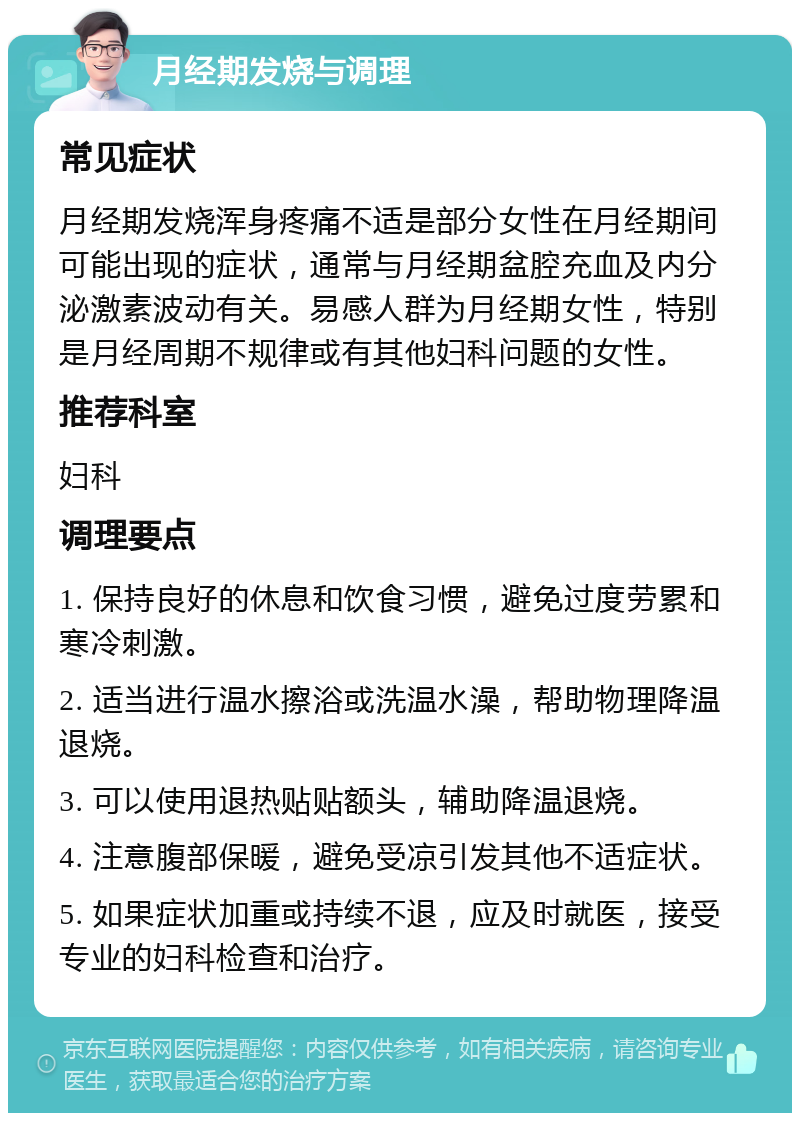 月经期发烧与调理 常见症状 月经期发烧浑身疼痛不适是部分女性在月经期间可能出现的症状，通常与月经期盆腔充血及内分泌激素波动有关。易感人群为月经期女性，特别是月经周期不规律或有其他妇科问题的女性。 推荐科室 妇科 调理要点 1. 保持良好的休息和饮食习惯，避免过度劳累和寒冷刺激。 2. 适当进行温水擦浴或洗温水澡，帮助物理降温退烧。 3. 可以使用退热贴贴额头，辅助降温退烧。 4. 注意腹部保暖，避免受凉引发其他不适症状。 5. 如果症状加重或持续不退，应及时就医，接受专业的妇科检查和治疗。