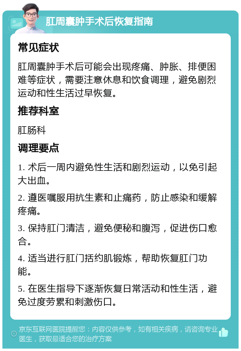 肛周囊肿手术后恢复指南 常见症状 肛周囊肿手术后可能会出现疼痛、肿胀、排便困难等症状，需要注意休息和饮食调理，避免剧烈运动和性生活过早恢复。 推荐科室 肛肠科 调理要点 1. 术后一周内避免性生活和剧烈运动，以免引起大出血。 2. 遵医嘱服用抗生素和止痛药，防止感染和缓解疼痛。 3. 保持肛门清洁，避免便秘和腹泻，促进伤口愈合。 4. 适当进行肛门括约肌锻炼，帮助恢复肛门功能。 5. 在医生指导下逐渐恢复日常活动和性生活，避免过度劳累和刺激伤口。