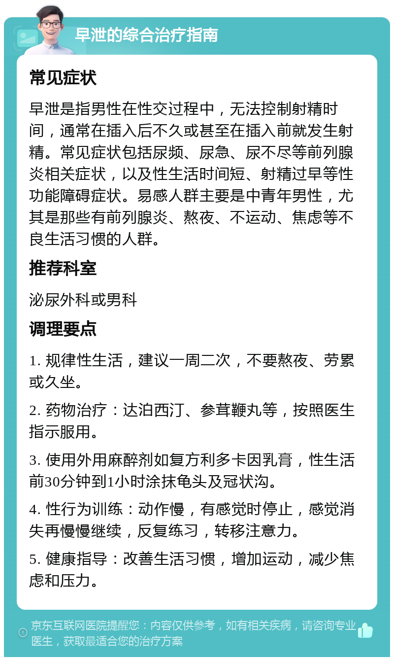 早泄的综合治疗指南 常见症状 早泄是指男性在性交过程中，无法控制射精时间，通常在插入后不久或甚至在插入前就发生射精。常见症状包括尿频、尿急、尿不尽等前列腺炎相关症状，以及性生活时间短、射精过早等性功能障碍症状。易感人群主要是中青年男性，尤其是那些有前列腺炎、熬夜、不运动、焦虑等不良生活习惯的人群。 推荐科室 泌尿外科或男科 调理要点 1. 规律性生活，建议一周二次，不要熬夜、劳累或久坐。 2. 药物治疗：达泊西汀、参茸鞭丸等，按照医生指示服用。 3. 使用外用麻醉剂如复方利多卡因乳膏，性生活前30分钟到1小时涂抹龟头及冠状沟。 4. 性行为训练：动作慢，有感觉时停止，感觉消失再慢慢继续，反复练习，转移注意力。 5. 健康指导：改善生活习惯，增加运动，减少焦虑和压力。