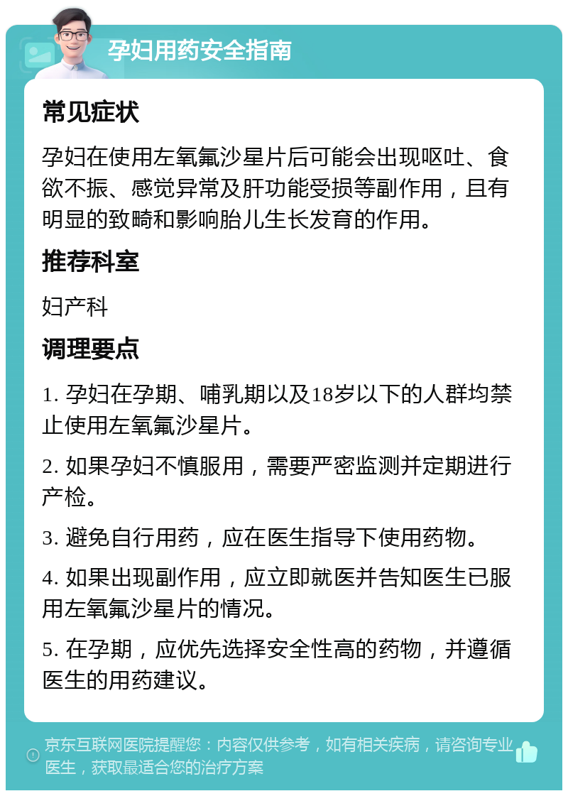 孕妇用药安全指南 常见症状 孕妇在使用左氧氟沙星片后可能会出现呕吐、食欲不振、感觉异常及肝功能受损等副作用，且有明显的致畸和影响胎儿生长发育的作用。 推荐科室 妇产科 调理要点 1. 孕妇在孕期、哺乳期以及18岁以下的人群均禁止使用左氧氟沙星片。 2. 如果孕妇不慎服用，需要严密监测并定期进行产检。 3. 避免自行用药，应在医生指导下使用药物。 4. 如果出现副作用，应立即就医并告知医生已服用左氧氟沙星片的情况。 5. 在孕期，应优先选择安全性高的药物，并遵循医生的用药建议。