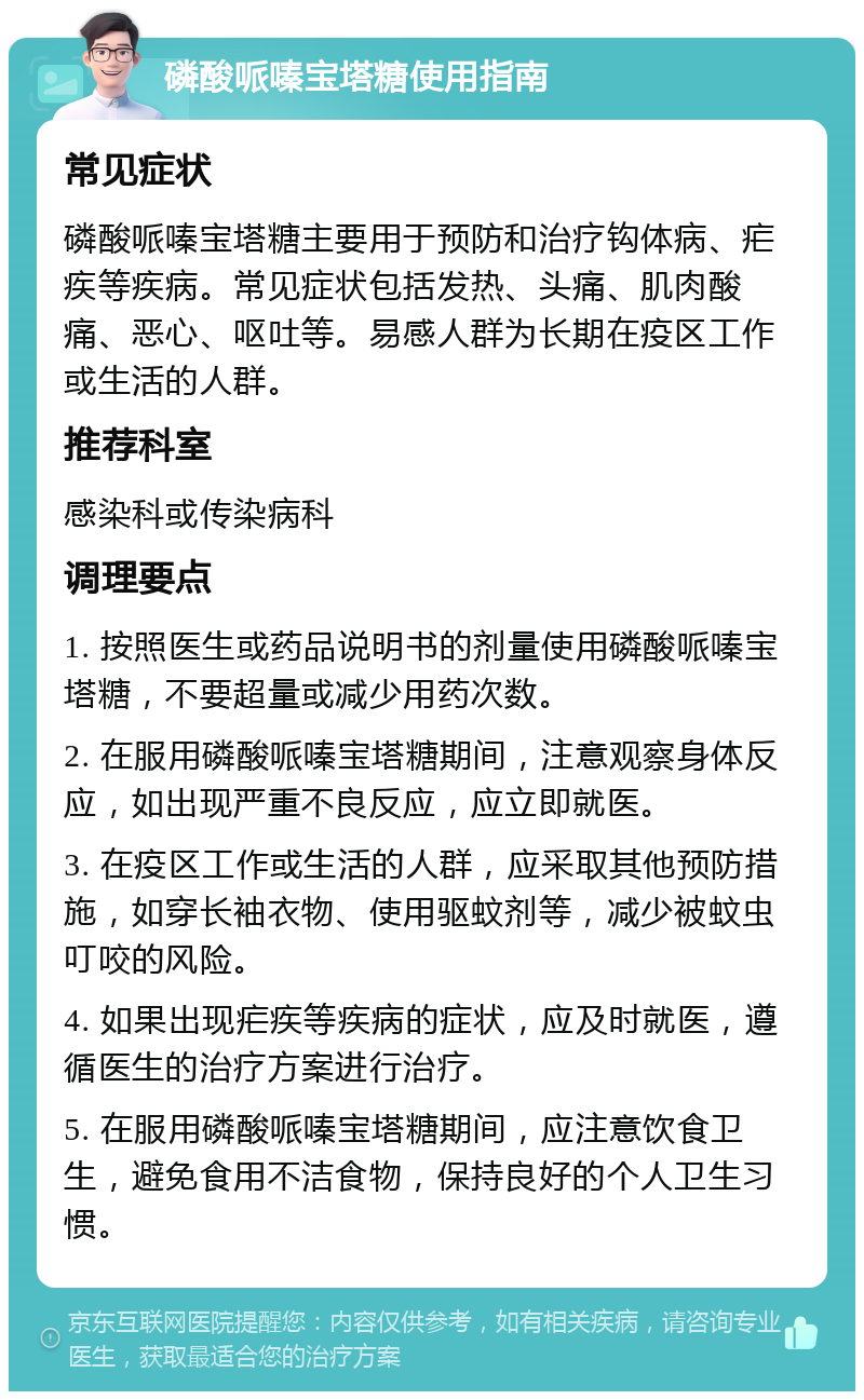 磷酸哌嗪宝塔糖使用指南 常见症状 磷酸哌嗪宝塔糖主要用于预防和治疗钩体病、疟疾等疾病。常见症状包括发热、头痛、肌肉酸痛、恶心、呕吐等。易感人群为长期在疫区工作或生活的人群。 推荐科室 感染科或传染病科 调理要点 1. 按照医生或药品说明书的剂量使用磷酸哌嗪宝塔糖，不要超量或减少用药次数。 2. 在服用磷酸哌嗪宝塔糖期间，注意观察身体反应，如出现严重不良反应，应立即就医。 3. 在疫区工作或生活的人群，应采取其他预防措施，如穿长袖衣物、使用驱蚊剂等，减少被蚊虫叮咬的风险。 4. 如果出现疟疾等疾病的症状，应及时就医，遵循医生的治疗方案进行治疗。 5. 在服用磷酸哌嗪宝塔糖期间，应注意饮食卫生，避免食用不洁食物，保持良好的个人卫生习惯。