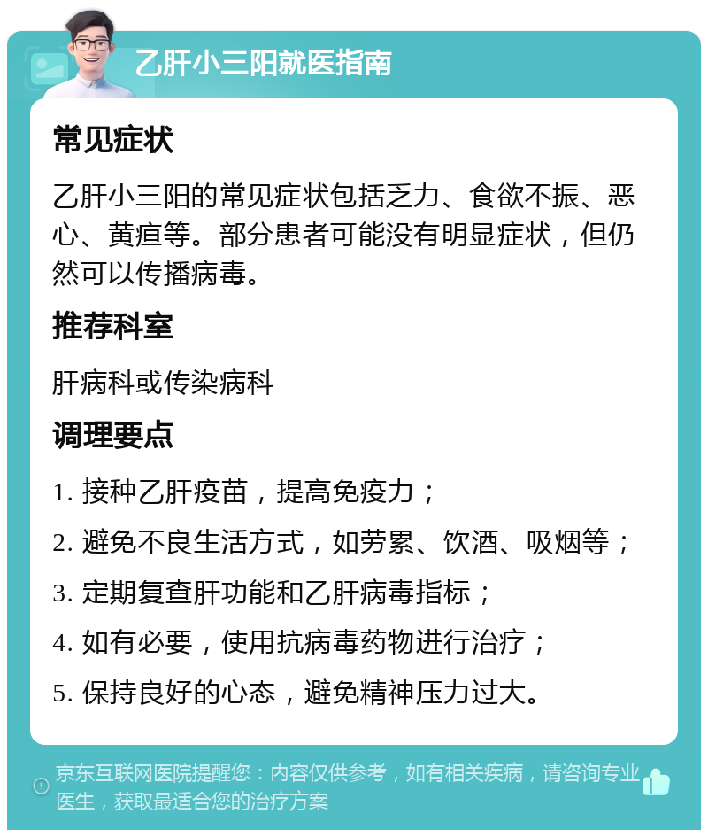 乙肝小三阳就医指南 常见症状 乙肝小三阳的常见症状包括乏力、食欲不振、恶心、黄疸等。部分患者可能没有明显症状，但仍然可以传播病毒。 推荐科室 肝病科或传染病科 调理要点 1. 接种乙肝疫苗，提高免疫力； 2. 避免不良生活方式，如劳累、饮酒、吸烟等； 3. 定期复查肝功能和乙肝病毒指标； 4. 如有必要，使用抗病毒药物进行治疗； 5. 保持良好的心态，避免精神压力过大。