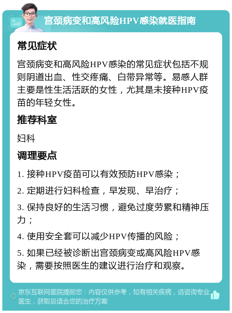 宫颈病变和高风险HPV感染就医指南 常见症状 宫颈病变和高风险HPV感染的常见症状包括不规则阴道出血、性交疼痛、白带异常等。易感人群主要是性生活活跃的女性，尤其是未接种HPV疫苗的年轻女性。 推荐科室 妇科 调理要点 1. 接种HPV疫苗可以有效预防HPV感染； 2. 定期进行妇科检查，早发现、早治疗； 3. 保持良好的生活习惯，避免过度劳累和精神压力； 4. 使用安全套可以减少HPV传播的风险； 5. 如果已经被诊断出宫颈病变或高风险HPV感染，需要按照医生的建议进行治疗和观察。