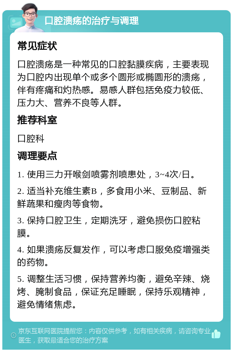 口腔溃疡的治疗与调理 常见症状 口腔溃疡是一种常见的口腔黏膜疾病，主要表现为口腔内出现单个或多个圆形或椭圆形的溃疡，伴有疼痛和灼热感。易感人群包括免疫力较低、压力大、营养不良等人群。 推荐科室 口腔科 调理要点 1. 使用三力开喉剑喷雾剂喷患处，3~4次/日。 2. 适当补充维生素B，多食用小米、豆制品、新鲜蔬果和瘦肉等食物。 3. 保持口腔卫生，定期洗牙，避免损伤口腔粘膜。 4. 如果溃疡反复发作，可以考虑口服免疫增强类的药物。 5. 调整生活习惯，保持营养均衡，避免辛辣、烧烤、腌制食品，保证充足睡眠，保持乐观精神，避免情绪焦虑。