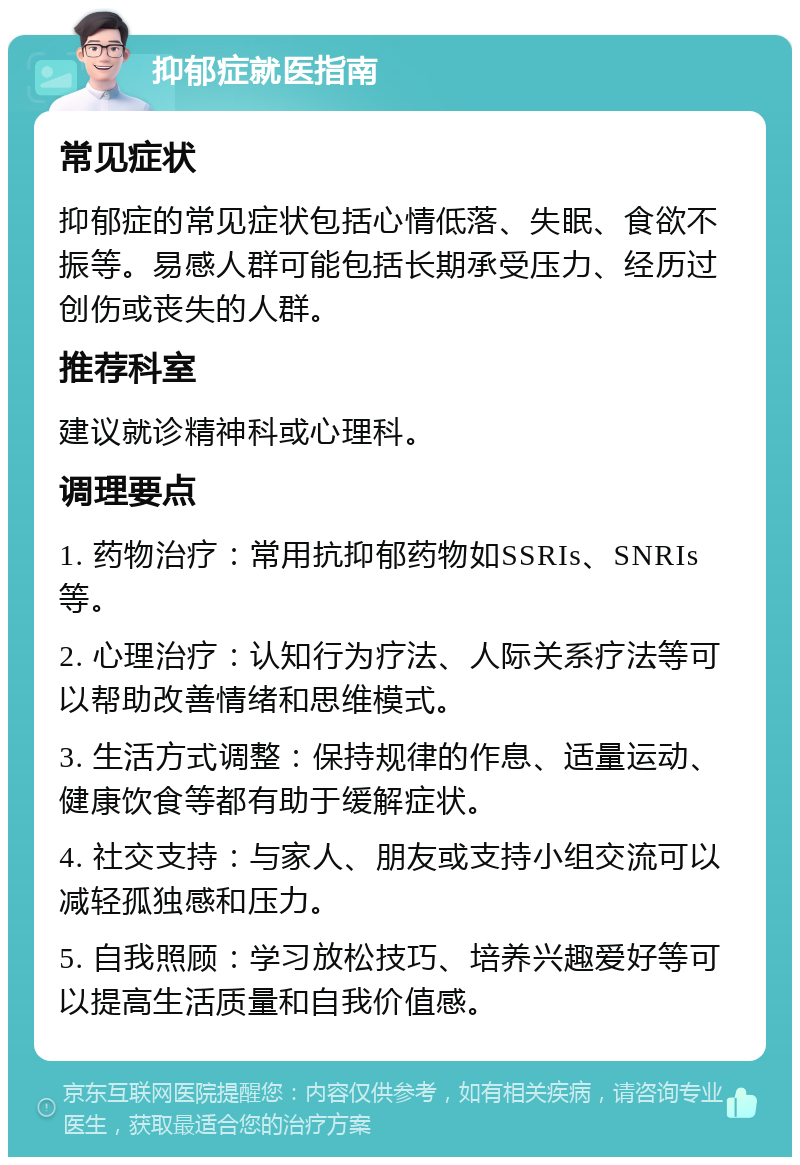 抑郁症就医指南 常见症状 抑郁症的常见症状包括心情低落、失眠、食欲不振等。易感人群可能包括长期承受压力、经历过创伤或丧失的人群。 推荐科室 建议就诊精神科或心理科。 调理要点 1. 药物治疗：常用抗抑郁药物如SSRIs、SNRIs等。 2. 心理治疗：认知行为疗法、人际关系疗法等可以帮助改善情绪和思维模式。 3. 生活方式调整：保持规律的作息、适量运动、健康饮食等都有助于缓解症状。 4. 社交支持：与家人、朋友或支持小组交流可以减轻孤独感和压力。 5. 自我照顾：学习放松技巧、培养兴趣爱好等可以提高生活质量和自我价值感。