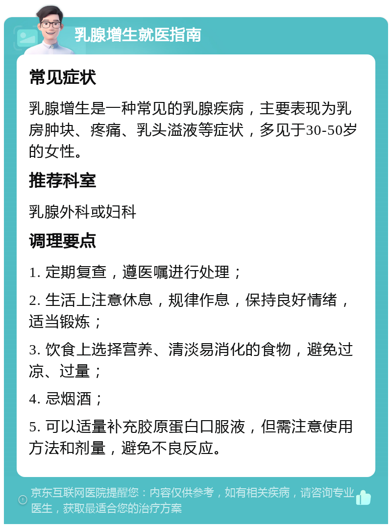 乳腺增生就医指南 常见症状 乳腺增生是一种常见的乳腺疾病，主要表现为乳房肿块、疼痛、乳头溢液等症状，多见于30-50岁的女性。 推荐科室 乳腺外科或妇科 调理要点 1. 定期复查，遵医嘱进行处理； 2. 生活上注意休息，规律作息，保持良好情绪，适当锻炼； 3. 饮食上选择营养、清淡易消化的食物，避免过凉、过量； 4. 忌烟酒； 5. 可以适量补充胶原蛋白口服液，但需注意使用方法和剂量，避免不良反应。