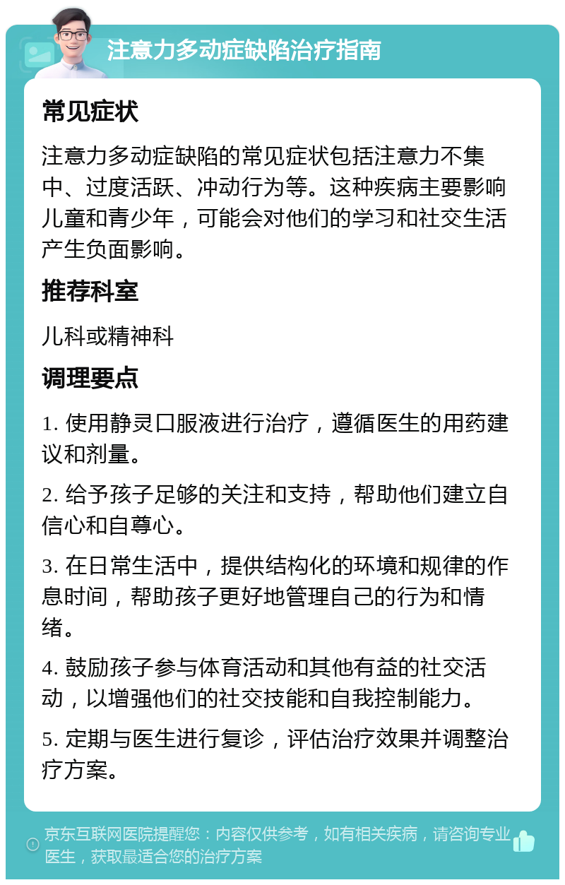 注意力多动症缺陷治疗指南 常见症状 注意力多动症缺陷的常见症状包括注意力不集中、过度活跃、冲动行为等。这种疾病主要影响儿童和青少年，可能会对他们的学习和社交生活产生负面影响。 推荐科室 儿科或精神科 调理要点 1. 使用静灵口服液进行治疗，遵循医生的用药建议和剂量。 2. 给予孩子足够的关注和支持，帮助他们建立自信心和自尊心。 3. 在日常生活中，提供结构化的环境和规律的作息时间，帮助孩子更好地管理自己的行为和情绪。 4. 鼓励孩子参与体育活动和其他有益的社交活动，以增强他们的社交技能和自我控制能力。 5. 定期与医生进行复诊，评估治疗效果并调整治疗方案。