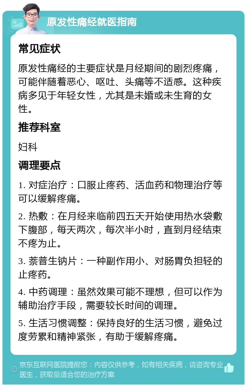 原发性痛经就医指南 常见症状 原发性痛经的主要症状是月经期间的剧烈疼痛，可能伴随着恶心、呕吐、头痛等不适感。这种疾病多见于年轻女性，尤其是未婚或未生育的女性。 推荐科室 妇科 调理要点 1. 对症治疗：口服止疼药、活血药和物理治疗等可以缓解疼痛。 2. 热敷：在月经来临前四五天开始使用热水袋敷下腹部，每天两次，每次半小时，直到月经结束不疼为止。 3. 萘普生钠片：一种副作用小、对肠胃负担轻的止疼药。 4. 中药调理：虽然效果可能不理想，但可以作为辅助治疗手段，需要较长时间的调理。 5. 生活习惯调整：保持良好的生活习惯，避免过度劳累和精神紧张，有助于缓解疼痛。