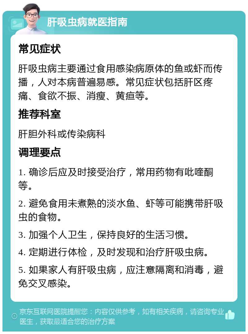 肝吸虫病就医指南 常见症状 肝吸虫病主要通过食用感染病原体的鱼或虾而传播，人对本病普遍易感。常见症状包括肝区疼痛、食欲不振、消瘦、黄疸等。 推荐科室 肝胆外科或传染病科 调理要点 1. 确诊后应及时接受治疗，常用药物有吡喹酮等。 2. 避免食用未煮熟的淡水鱼、虾等可能携带肝吸虫的食物。 3. 加强个人卫生，保持良好的生活习惯。 4. 定期进行体检，及时发现和治疗肝吸虫病。 5. 如果家人有肝吸虫病，应注意隔离和消毒，避免交叉感染。