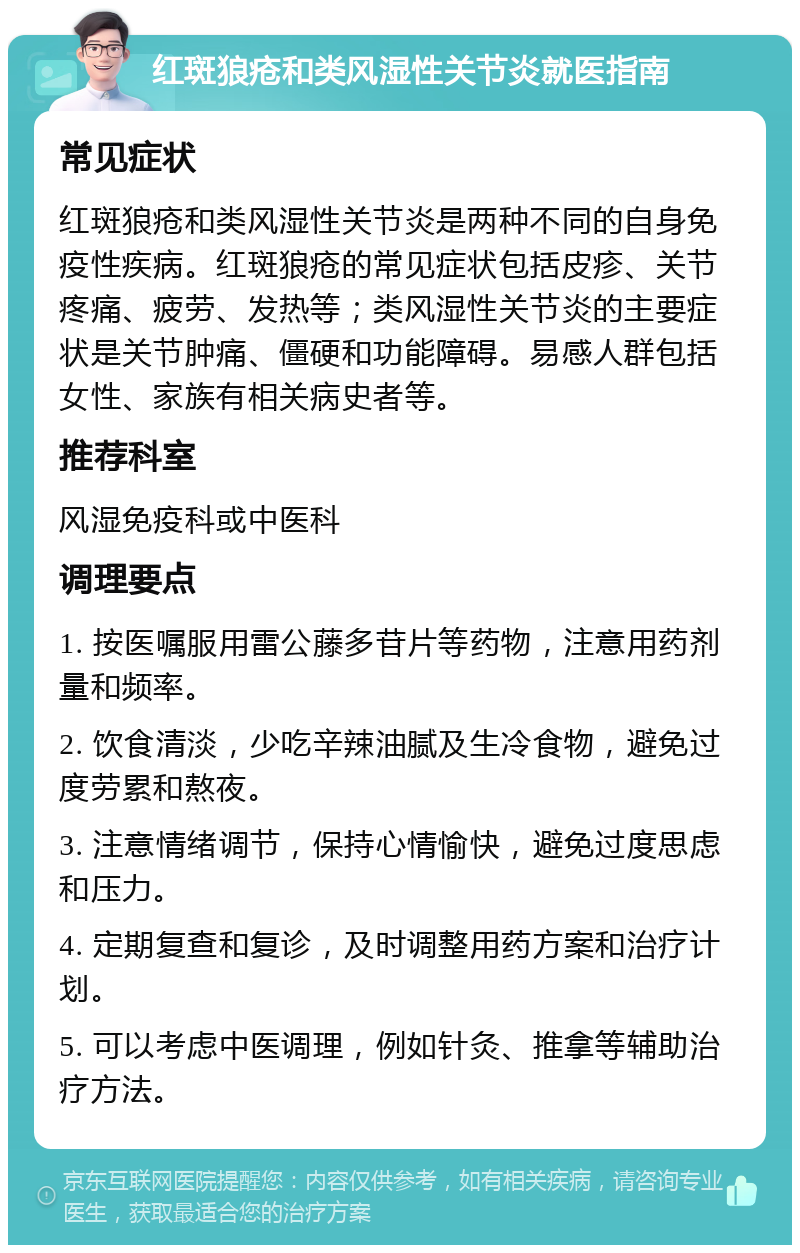 红斑狼疮和类风湿性关节炎就医指南 常见症状 红斑狼疮和类风湿性关节炎是两种不同的自身免疫性疾病。红斑狼疮的常见症状包括皮疹、关节疼痛、疲劳、发热等；类风湿性关节炎的主要症状是关节肿痛、僵硬和功能障碍。易感人群包括女性、家族有相关病史者等。 推荐科室 风湿免疫科或中医科 调理要点 1. 按医嘱服用雷公藤多苷片等药物，注意用药剂量和频率。 2. 饮食清淡，少吃辛辣油腻及生冷食物，避免过度劳累和熬夜。 3. 注意情绪调节，保持心情愉快，避免过度思虑和压力。 4. 定期复查和复诊，及时调整用药方案和治疗计划。 5. 可以考虑中医调理，例如针灸、推拿等辅助治疗方法。