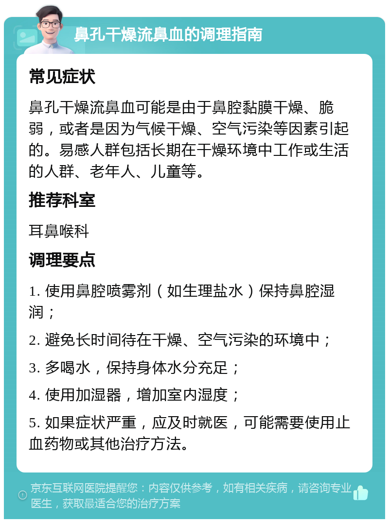 鼻孔干燥流鼻血的调理指南 常见症状 鼻孔干燥流鼻血可能是由于鼻腔黏膜干燥、脆弱，或者是因为气候干燥、空气污染等因素引起的。易感人群包括长期在干燥环境中工作或生活的人群、老年人、儿童等。 推荐科室 耳鼻喉科 调理要点 1. 使用鼻腔喷雾剂（如生理盐水）保持鼻腔湿润； 2. 避免长时间待在干燥、空气污染的环境中； 3. 多喝水，保持身体水分充足； 4. 使用加湿器，增加室内湿度； 5. 如果症状严重，应及时就医，可能需要使用止血药物或其他治疗方法。