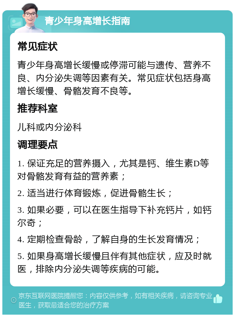 青少年身高增长指南 常见症状 青少年身高增长缓慢或停滞可能与遗传、营养不良、内分泌失调等因素有关。常见症状包括身高增长缓慢、骨骼发育不良等。 推荐科室 儿科或内分泌科 调理要点 1. 保证充足的营养摄入，尤其是钙、维生素D等对骨骼发育有益的营养素； 2. 适当进行体育锻炼，促进骨骼生长； 3. 如果必要，可以在医生指导下补充钙片，如钙尔奇； 4. 定期检查骨龄，了解自身的生长发育情况； 5. 如果身高增长缓慢且伴有其他症状，应及时就医，排除内分泌失调等疾病的可能。