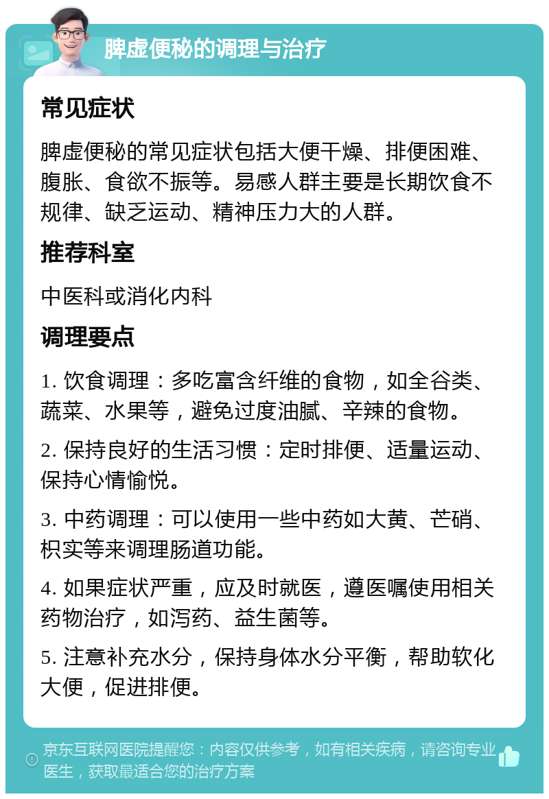 脾虚便秘的调理与治疗 常见症状 脾虚便秘的常见症状包括大便干燥、排便困难、腹胀、食欲不振等。易感人群主要是长期饮食不规律、缺乏运动、精神压力大的人群。 推荐科室 中医科或消化内科 调理要点 1. 饮食调理：多吃富含纤维的食物，如全谷类、蔬菜、水果等，避免过度油腻、辛辣的食物。 2. 保持良好的生活习惯：定时排便、适量运动、保持心情愉悦。 3. 中药调理：可以使用一些中药如大黄、芒硝、枳实等来调理肠道功能。 4. 如果症状严重，应及时就医，遵医嘱使用相关药物治疗，如泻药、益生菌等。 5. 注意补充水分，保持身体水分平衡，帮助软化大便，促进排便。