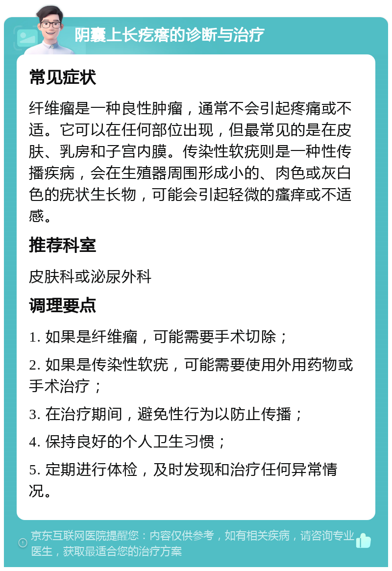 阴囊上长疙瘩的诊断与治疗 常见症状 纤维瘤是一种良性肿瘤，通常不会引起疼痛或不适。它可以在任何部位出现，但最常见的是在皮肤、乳房和子宫内膜。传染性软疣则是一种性传播疾病，会在生殖器周围形成小的、肉色或灰白色的疣状生长物，可能会引起轻微的瘙痒或不适感。 推荐科室 皮肤科或泌尿外科 调理要点 1. 如果是纤维瘤，可能需要手术切除； 2. 如果是传染性软疣，可能需要使用外用药物或手术治疗； 3. 在治疗期间，避免性行为以防止传播； 4. 保持良好的个人卫生习惯； 5. 定期进行体检，及时发现和治疗任何异常情况。