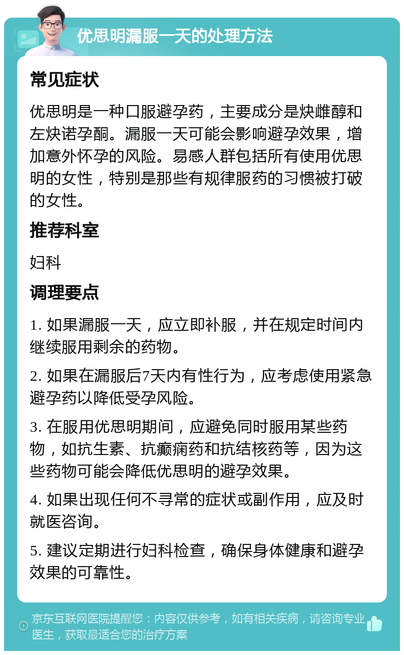 优思明漏服一天的处理方法 常见症状 优思明是一种口服避孕药，主要成分是炔雌醇和左炔诺孕酮。漏服一天可能会影响避孕效果，增加意外怀孕的风险。易感人群包括所有使用优思明的女性，特别是那些有规律服药的习惯被打破的女性。 推荐科室 妇科 调理要点 1. 如果漏服一天，应立即补服，并在规定时间内继续服用剩余的药物。 2. 如果在漏服后7天内有性行为，应考虑使用紧急避孕药以降低受孕风险。 3. 在服用优思明期间，应避免同时服用某些药物，如抗生素、抗癫痫药和抗结核药等，因为这些药物可能会降低优思明的避孕效果。 4. 如果出现任何不寻常的症状或副作用，应及时就医咨询。 5. 建议定期进行妇科检查，确保身体健康和避孕效果的可靠性。