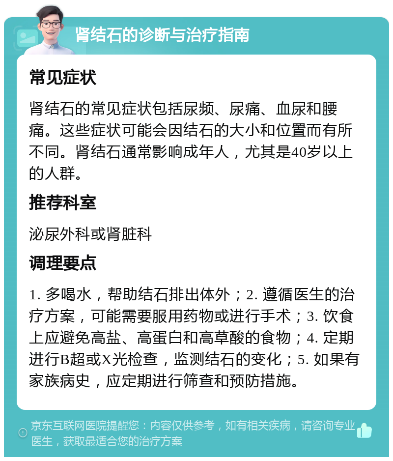 肾结石的诊断与治疗指南 常见症状 肾结石的常见症状包括尿频、尿痛、血尿和腰痛。这些症状可能会因结石的大小和位置而有所不同。肾结石通常影响成年人，尤其是40岁以上的人群。 推荐科室 泌尿外科或肾脏科 调理要点 1. 多喝水，帮助结石排出体外；2. 遵循医生的治疗方案，可能需要服用药物或进行手术；3. 饮食上应避免高盐、高蛋白和高草酸的食物；4. 定期进行B超或X光检查，监测结石的变化；5. 如果有家族病史，应定期进行筛查和预防措施。