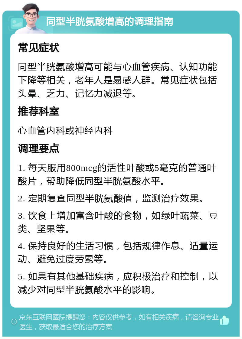 同型半胱氨酸增高的调理指南 常见症状 同型半胱氨酸增高可能与心血管疾病、认知功能下降等相关，老年人是易感人群。常见症状包括头晕、乏力、记忆力减退等。 推荐科室 心血管内科或神经内科 调理要点 1. 每天服用800mcg的活性叶酸或5毫克的普通叶酸片，帮助降低同型半胱氨酸水平。 2. 定期复查同型半胱氨酸值，监测治疗效果。 3. 饮食上增加富含叶酸的食物，如绿叶蔬菜、豆类、坚果等。 4. 保持良好的生活习惯，包括规律作息、适量运动、避免过度劳累等。 5. 如果有其他基础疾病，应积极治疗和控制，以减少对同型半胱氨酸水平的影响。