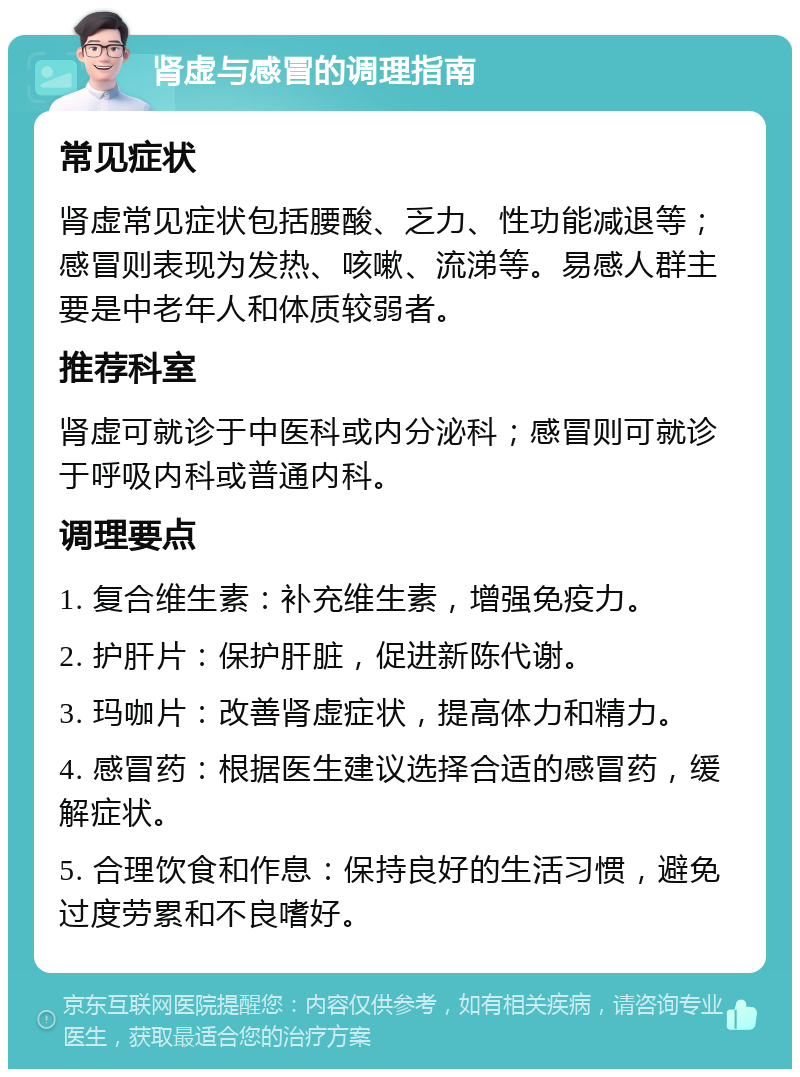 肾虚与感冒的调理指南 常见症状 肾虚常见症状包括腰酸、乏力、性功能减退等；感冒则表现为发热、咳嗽、流涕等。易感人群主要是中老年人和体质较弱者。 推荐科室 肾虚可就诊于中医科或内分泌科；感冒则可就诊于呼吸内科或普通内科。 调理要点 1. 复合维生素：补充维生素，增强免疫力。 2. 护肝片：保护肝脏，促进新陈代谢。 3. 玛咖片：改善肾虚症状，提高体力和精力。 4. 感冒药：根据医生建议选择合适的感冒药，缓解症状。 5. 合理饮食和作息：保持良好的生活习惯，避免过度劳累和不良嗜好。