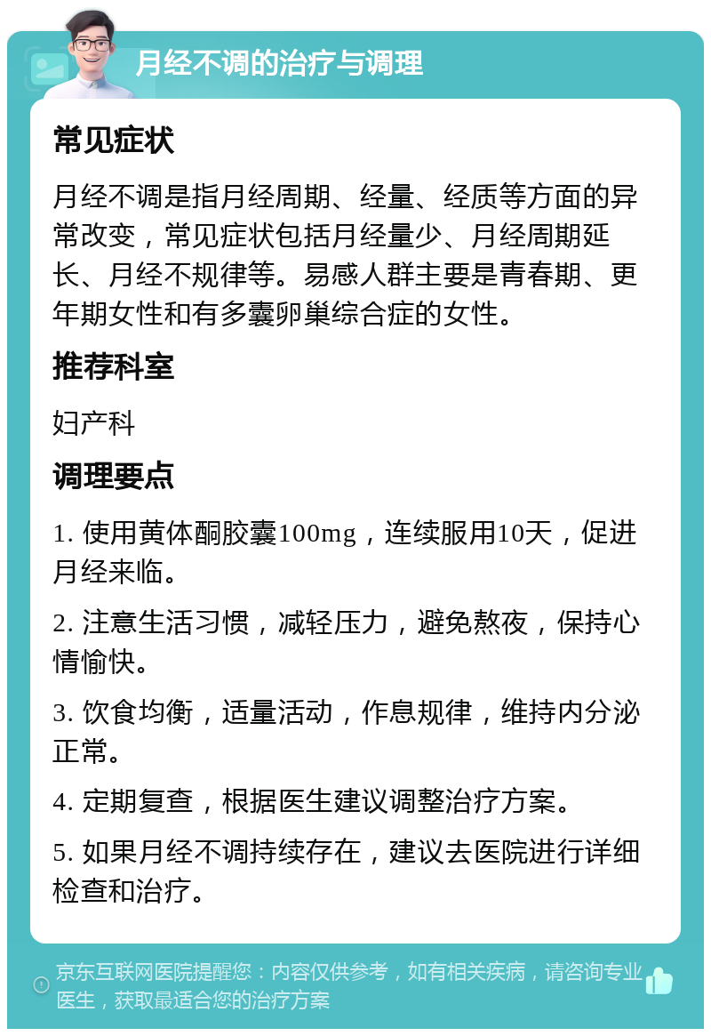 月经不调的治疗与调理 常见症状 月经不调是指月经周期、经量、经质等方面的异常改变，常见症状包括月经量少、月经周期延长、月经不规律等。易感人群主要是青春期、更年期女性和有多囊卵巢综合症的女性。 推荐科室 妇产科 调理要点 1. 使用黄体酮胶囊100mg，连续服用10天，促进月经来临。 2. 注意生活习惯，减轻压力，避免熬夜，保持心情愉快。 3. 饮食均衡，适量活动，作息规律，维持内分泌正常。 4. 定期复查，根据医生建议调整治疗方案。 5. 如果月经不调持续存在，建议去医院进行详细检查和治疗。