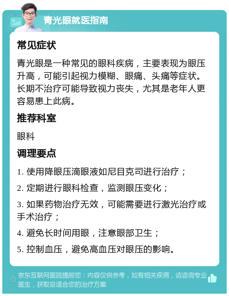 青光眼就医指南 常见症状 青光眼是一种常见的眼科疾病，主要表现为眼压升高，可能引起视力模糊、眼痛、头痛等症状。长期不治疗可能导致视力丧失，尤其是老年人更容易患上此病。 推荐科室 眼科 调理要点 1. 使用降眼压滴眼液如尼目克司进行治疗； 2. 定期进行眼科检查，监测眼压变化； 3. 如果药物治疗无效，可能需要进行激光治疗或手术治疗； 4. 避免长时间用眼，注意眼部卫生； 5. 控制血压，避免高血压对眼压的影响。