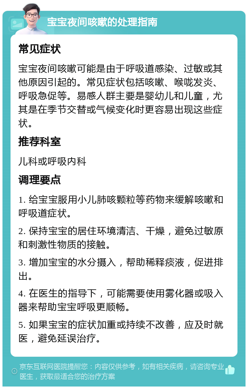 宝宝夜间咳嗽的处理指南 常见症状 宝宝夜间咳嗽可能是由于呼吸道感染、过敏或其他原因引起的。常见症状包括咳嗽、喉咙发炎、呼吸急促等。易感人群主要是婴幼儿和儿童，尤其是在季节交替或气候变化时更容易出现这些症状。 推荐科室 儿科或呼吸内科 调理要点 1. 给宝宝服用小儿肺咳颗粒等药物来缓解咳嗽和呼吸道症状。 2. 保持宝宝的居住环境清洁、干燥，避免过敏原和刺激性物质的接触。 3. 增加宝宝的水分摄入，帮助稀释痰液，促进排出。 4. 在医生的指导下，可能需要使用雾化器或吸入器来帮助宝宝呼吸更顺畅。 5. 如果宝宝的症状加重或持续不改善，应及时就医，避免延误治疗。