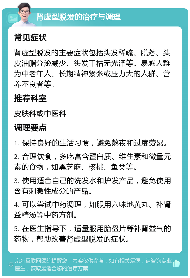 肾虚型脱发的治疗与调理 常见症状 肾虚型脱发的主要症状包括头发稀疏、脱落、头皮油脂分泌减少、头发干枯无光泽等。易感人群为中老年人、长期精神紧张或压力大的人群、营养不良者等。 推荐科室 皮肤科或中医科 调理要点 1. 保持良好的生活习惯，避免熬夜和过度劳累。 2. 合理饮食，多吃富含蛋白质、维生素和微量元素的食物，如黑芝麻、核桃、鱼类等。 3. 使用适合自己的洗发水和护发产品，避免使用含有刺激性成分的产品。 4. 可以尝试中药调理，如服用六味地黄丸、补肾益精汤等中药方剂。 5. 在医生指导下，适量服用胎盘片等补肾益气的药物，帮助改善肾虚型脱发的症状。