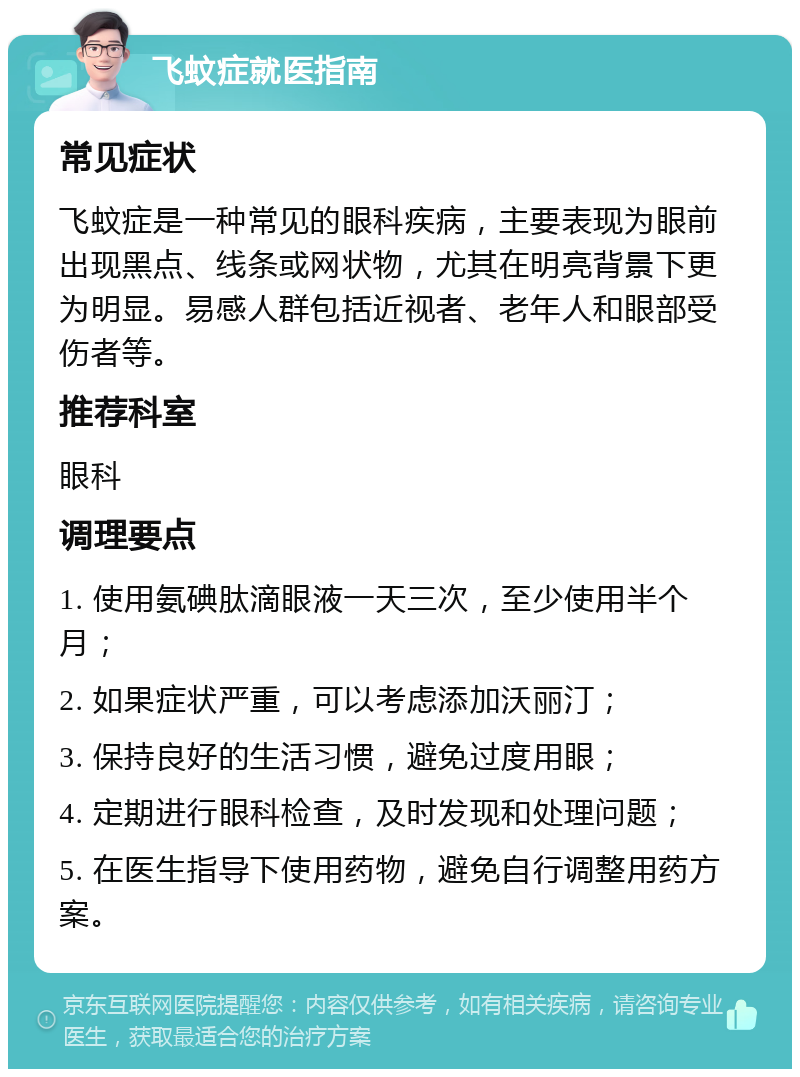 飞蚊症就医指南 常见症状 飞蚊症是一种常见的眼科疾病，主要表现为眼前出现黑点、线条或网状物，尤其在明亮背景下更为明显。易感人群包括近视者、老年人和眼部受伤者等。 推荐科室 眼科 调理要点 1. 使用氨碘肽滴眼液一天三次，至少使用半个月； 2. 如果症状严重，可以考虑添加沃丽汀； 3. 保持良好的生活习惯，避免过度用眼； 4. 定期进行眼科检查，及时发现和处理问题； 5. 在医生指导下使用药物，避免自行调整用药方案。