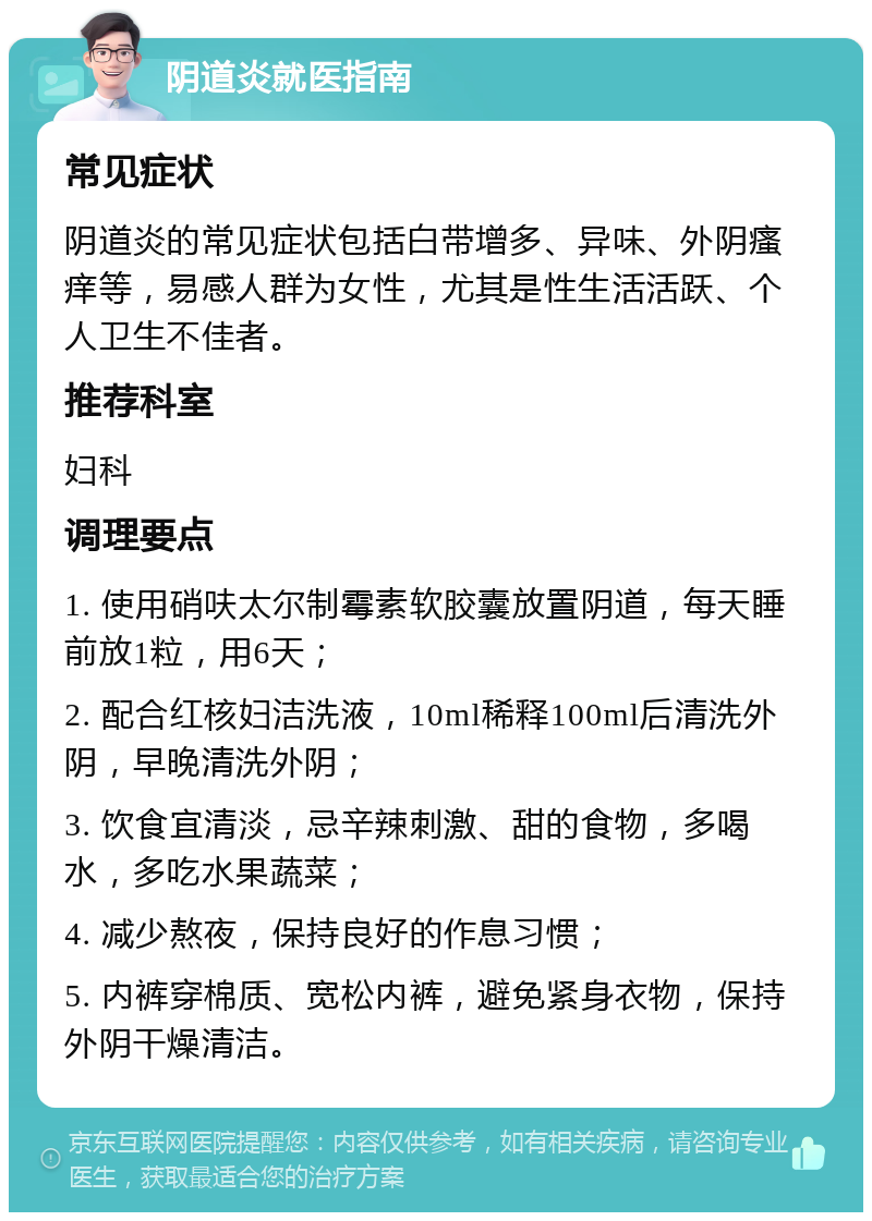 阴道炎就医指南 常见症状 阴道炎的常见症状包括白带增多、异味、外阴瘙痒等，易感人群为女性，尤其是性生活活跃、个人卫生不佳者。 推荐科室 妇科 调理要点 1. 使用硝呋太尔制霉素软胶囊放置阴道，每天睡前放1粒，用6天； 2. 配合红核妇洁洗液，10ml稀释100ml后清洗外阴，早晚清洗外阴； 3. 饮食宜清淡，忌辛辣刺激、甜的食物，多喝水，多吃水果蔬菜； 4. 减少熬夜，保持良好的作息习惯； 5. 内裤穿棉质、宽松内裤，避免紧身衣物，保持外阴干燥清洁。