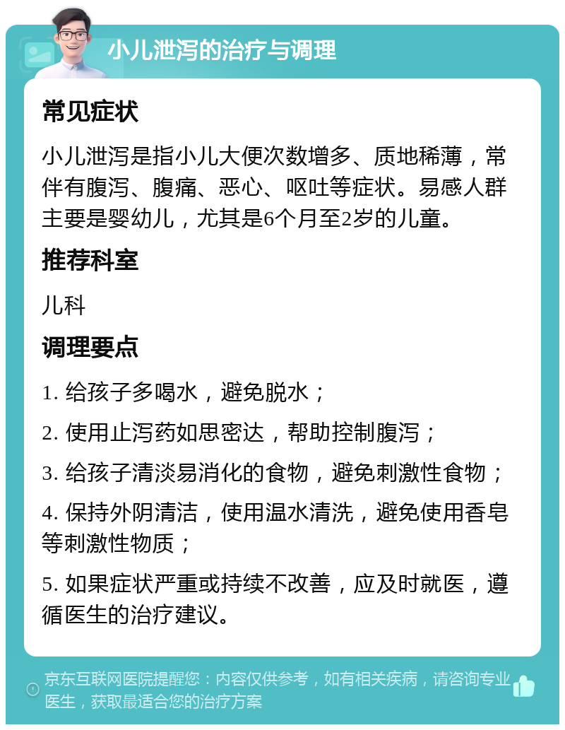 小儿泄泻的治疗与调理 常见症状 小儿泄泻是指小儿大便次数增多、质地稀薄，常伴有腹泻、腹痛、恶心、呕吐等症状。易感人群主要是婴幼儿，尤其是6个月至2岁的儿童。 推荐科室 儿科 调理要点 1. 给孩子多喝水，避免脱水； 2. 使用止泻药如思密达，帮助控制腹泻； 3. 给孩子清淡易消化的食物，避免刺激性食物； 4. 保持外阴清洁，使用温水清洗，避免使用香皂等刺激性物质； 5. 如果症状严重或持续不改善，应及时就医，遵循医生的治疗建议。