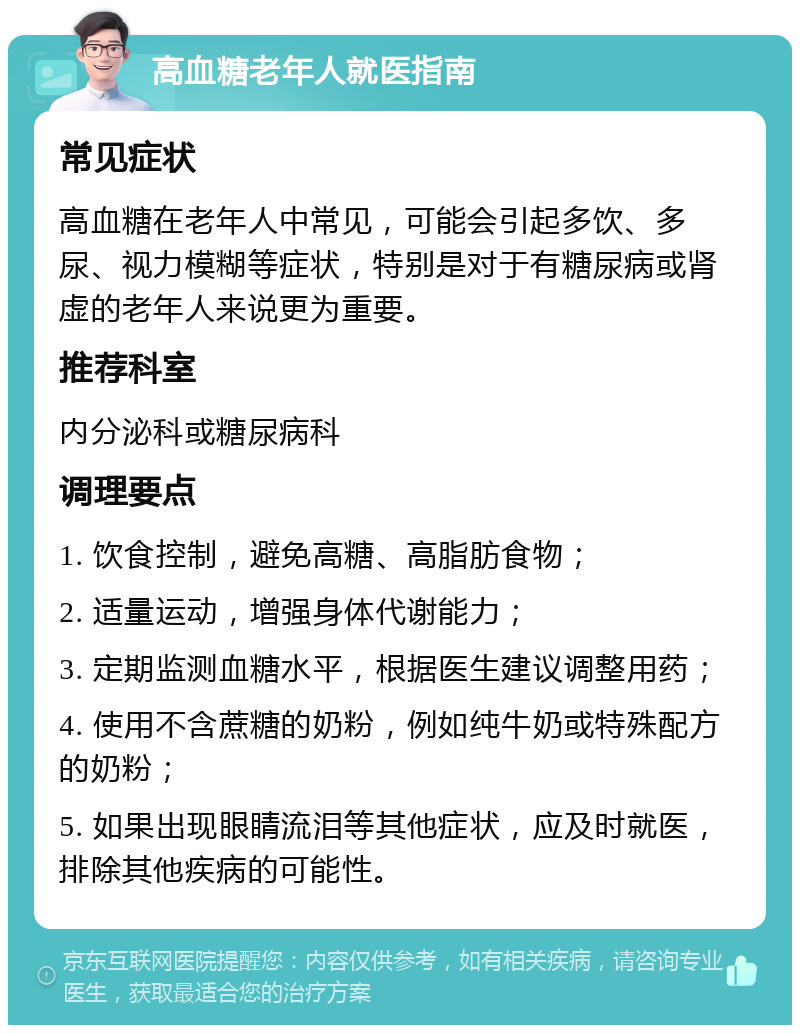 高血糖老年人就医指南 常见症状 高血糖在老年人中常见，可能会引起多饮、多尿、视力模糊等症状，特别是对于有糖尿病或肾虚的老年人来说更为重要。 推荐科室 内分泌科或糖尿病科 调理要点 1. 饮食控制，避免高糖、高脂肪食物； 2. 适量运动，增强身体代谢能力； 3. 定期监测血糖水平，根据医生建议调整用药； 4. 使用不含蔗糖的奶粉，例如纯牛奶或特殊配方的奶粉； 5. 如果出现眼睛流泪等其他症状，应及时就医，排除其他疾病的可能性。