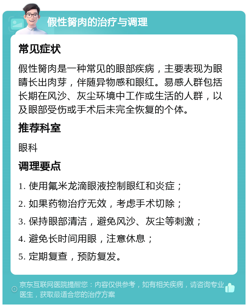 假性胬肉的治疗与调理 常见症状 假性胬肉是一种常见的眼部疾病，主要表现为眼睛长出肉芽，伴随异物感和眼红。易感人群包括长期在风沙、灰尘环境中工作或生活的人群，以及眼部受伤或手术后未完全恢复的个体。 推荐科室 眼科 调理要点 1. 使用氟米龙滴眼液控制眼红和炎症； 2. 如果药物治疗无效，考虑手术切除； 3. 保持眼部清洁，避免风沙、灰尘等刺激； 4. 避免长时间用眼，注意休息； 5. 定期复查，预防复发。