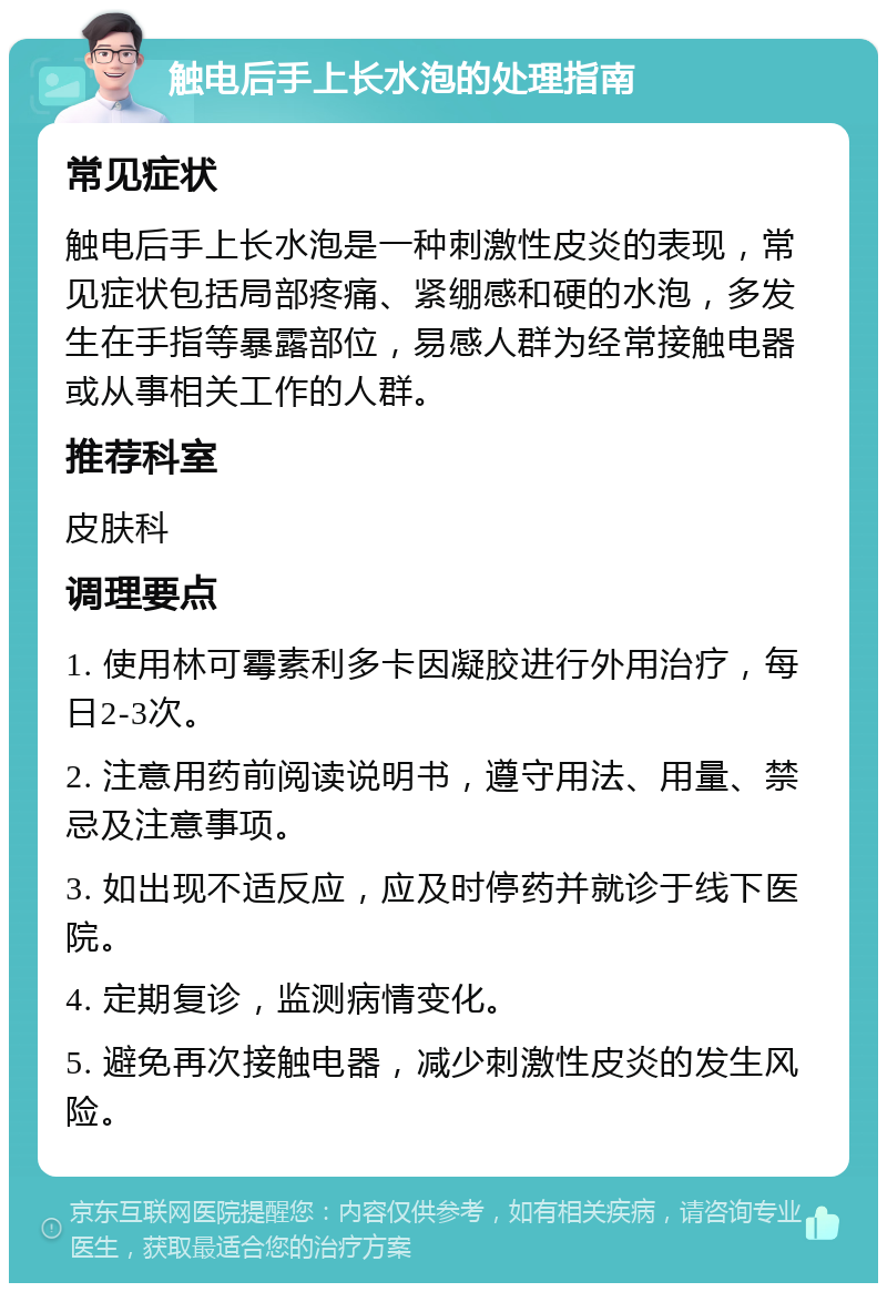 触电后手上长水泡的处理指南 常见症状 触电后手上长水泡是一种刺激性皮炎的表现，常见症状包括局部疼痛、紧绷感和硬的水泡，多发生在手指等暴露部位，易感人群为经常接触电器或从事相关工作的人群。 推荐科室 皮肤科 调理要点 1. 使用林可霉素利多卡因凝胶进行外用治疗，每日2-3次。 2. 注意用药前阅读说明书，遵守用法、用量、禁忌及注意事项。 3. 如出现不适反应，应及时停药并就诊于线下医院。 4. 定期复诊，监测病情变化。 5. 避免再次接触电器，减少刺激性皮炎的发生风险。