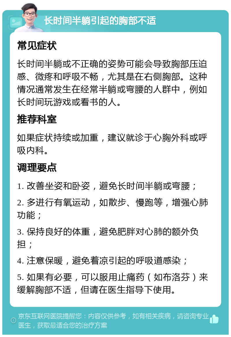 长时间半躺引起的胸部不适 常见症状 长时间半躺或不正确的姿势可能会导致胸部压迫感、微疼和呼吸不畅，尤其是在右侧胸部。这种情况通常发生在经常半躺或弯腰的人群中，例如长时间玩游戏或看书的人。 推荐科室 如果症状持续或加重，建议就诊于心胸外科或呼吸内科。 调理要点 1. 改善坐姿和卧姿，避免长时间半躺或弯腰； 2. 多进行有氧运动，如散步、慢跑等，增强心肺功能； 3. 保持良好的体重，避免肥胖对心肺的额外负担； 4. 注意保暖，避免着凉引起的呼吸道感染； 5. 如果有必要，可以服用止痛药（如布洛芬）来缓解胸部不适，但请在医生指导下使用。