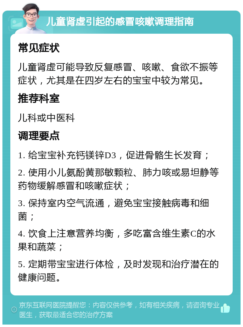 儿童肾虚引起的感冒咳嗽调理指南 常见症状 儿童肾虚可能导致反复感冒、咳嗽、食欲不振等症状，尤其是在四岁左右的宝宝中较为常见。 推荐科室 儿科或中医科 调理要点 1. 给宝宝补充钙镁锌D3，促进骨骼生长发育； 2. 使用小儿氨酚黄那敏颗粒、肺力咳或易坦静等药物缓解感冒和咳嗽症状； 3. 保持室内空气流通，避免宝宝接触病毒和细菌； 4. 饮食上注意营养均衡，多吃富含维生素C的水果和蔬菜； 5. 定期带宝宝进行体检，及时发现和治疗潜在的健康问题。