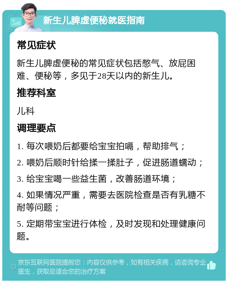 新生儿脾虚便秘就医指南 常见症状 新生儿脾虚便秘的常见症状包括憋气、放屁困难、便秘等，多见于28天以内的新生儿。 推荐科室 儿科 调理要点 1. 每次喂奶后都要给宝宝拍嗝，帮助排气； 2. 喂奶后顺时针给揉一揉肚子，促进肠道蠕动； 3. 给宝宝喝一些益生菌，改善肠道环境； 4. 如果情况严重，需要去医院检查是否有乳糖不耐等问题； 5. 定期带宝宝进行体检，及时发现和处理健康问题。