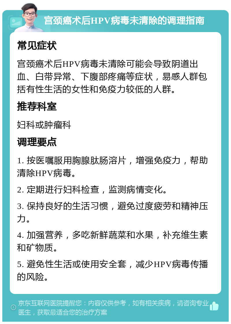 宫颈癌术后HPV病毒未清除的调理指南 常见症状 宫颈癌术后HPV病毒未清除可能会导致阴道出血、白带异常、下腹部疼痛等症状，易感人群包括有性生活的女性和免疫力较低的人群。 推荐科室 妇科或肿瘤科 调理要点 1. 按医嘱服用胸腺肽肠溶片，增强免疫力，帮助清除HPV病毒。 2. 定期进行妇科检查，监测病情变化。 3. 保持良好的生活习惯，避免过度疲劳和精神压力。 4. 加强营养，多吃新鲜蔬菜和水果，补充维生素和矿物质。 5. 避免性生活或使用安全套，减少HPV病毒传播的风险。